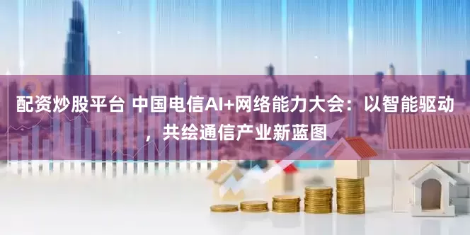 配资炒股平台 中国电信AI+网络能力大会：以智能驱动，共绘通信产业新蓝图