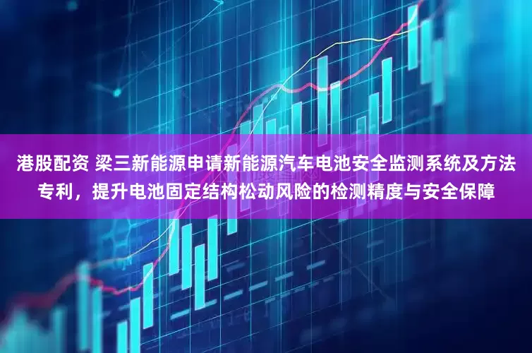 港股配资 梁三新能源申请新能源汽车电池安全监测系统及方法专利，提升电池固定结构松动风险的检测精度与安全保障