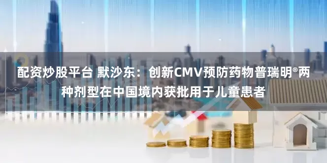 配资炒股平台 默沙东：创新CMV预防药物普瑞明®两种剂型在中国境内获批用于儿童患者