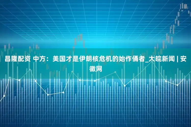 昌隆配资 中方：美国才是伊朗核危机的始作俑者_大皖新闻 | 安徽网