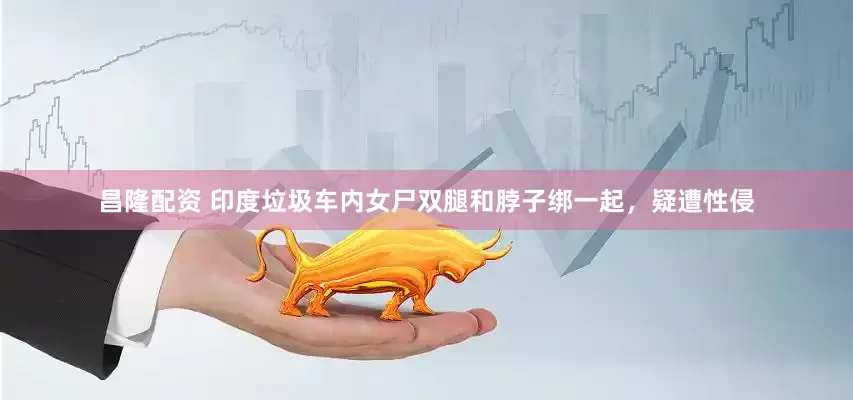 昌隆配资 印度垃圾车内女尸双腿和脖子绑一起，疑遭性侵
