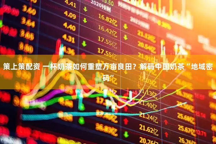 策上策配资 一杯奶茶如何重塑万亩良田？解码中国奶茶“地域密码”