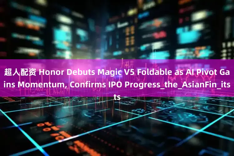 超人配资 Honor Debuts Magic V5 Foldable as AI Pivot Gains Momentum, Confirms IPO Progress_the_AsianFin_its