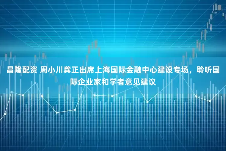 昌隆配资 周小川龚正出席上海国际金融中心建设专场，聆听国际企业家和学者意见建议
