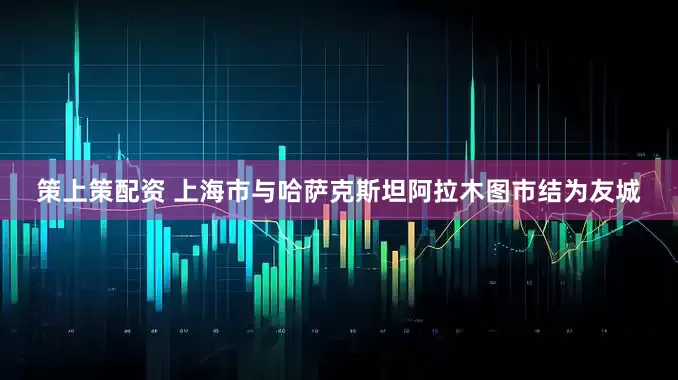 策上策配资 上海市与哈萨克斯坦阿拉木图市结为友城