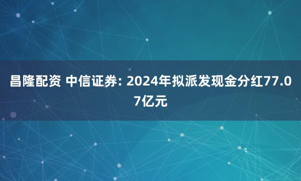 昌隆配资 中信证券: 2024年拟派发现金分红77.07亿元
