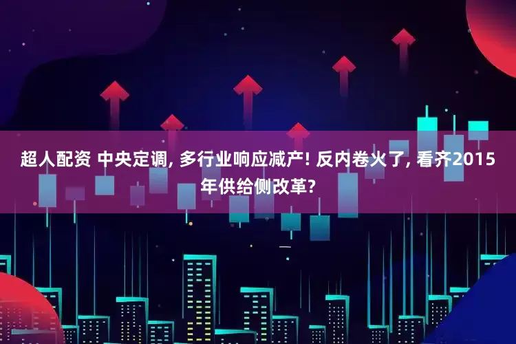 超人配资 中央定调, 多行业响应减产! 反内卷火了, 看齐2015年供给侧改革?
