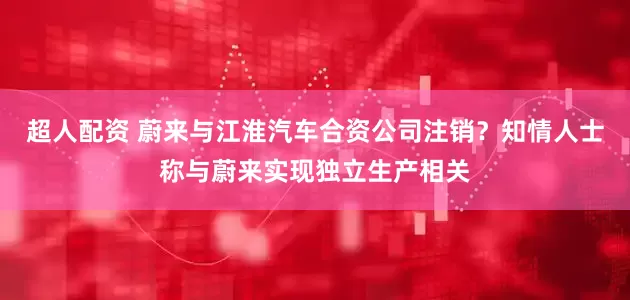 超人配资 蔚来与江淮汽车合资公司注销？知情人士称与蔚来实现独立生产相关