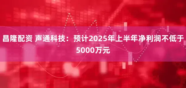 昌隆配资 声通科技：预计2025年上半年净利润不低于5000万元