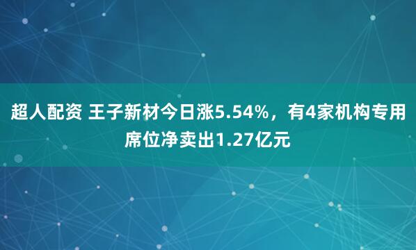 超人配资 王子新材今日涨5.54%，有4家机构专用席位净卖出1.27亿元