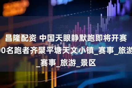 昌隆配资 中国天眼静默跑即将开赛近2000名跑者齐聚平塘天文小镇_赛事_旅游_景区