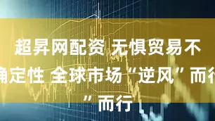 超昇网配资 无惧贸易不确定性 全球市场“逆风”而行
