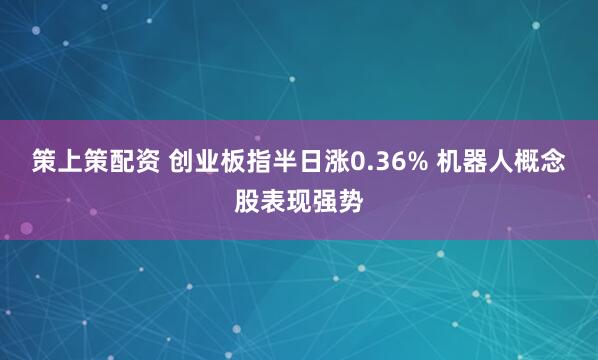 策上策配资 创业板指半日涨0.36% 机器人概念股表现强势