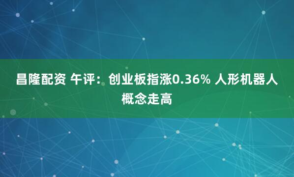 昌隆配资 午评：创业板指涨0.36% 人形机器人概念走高