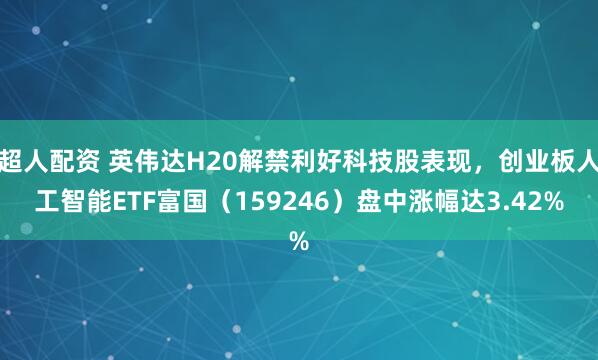 超人配资 英伟达H20解禁利好科技股表现，创业板人工智能ETF富国（159246）盘中涨幅达3.42%