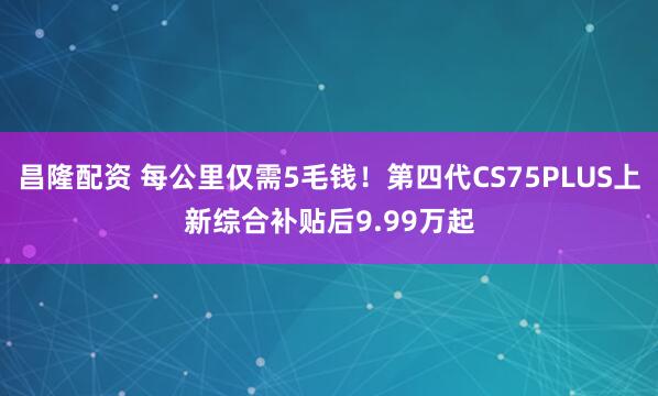 昌隆配资 每公里仅需5毛钱！第四代CS75PLUS上新综合补贴后9.99万起