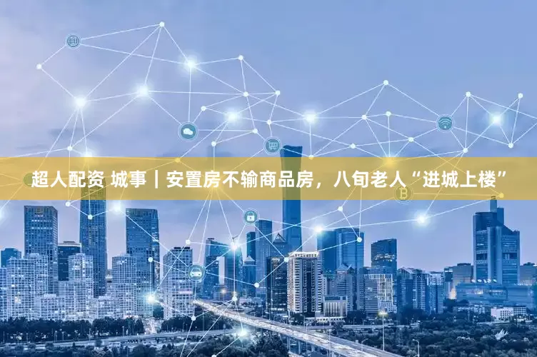 超人配资 城事｜安置房不输商品房，八旬老人“进城上楼”