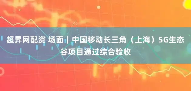 超昇网配资 场面｜中国移动长三角（上海）5G生态谷项目通过综合验收