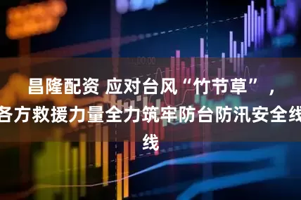 昌隆配资 应对台风“竹节草” ，各方救援力量全力筑牢防台防汛安全线