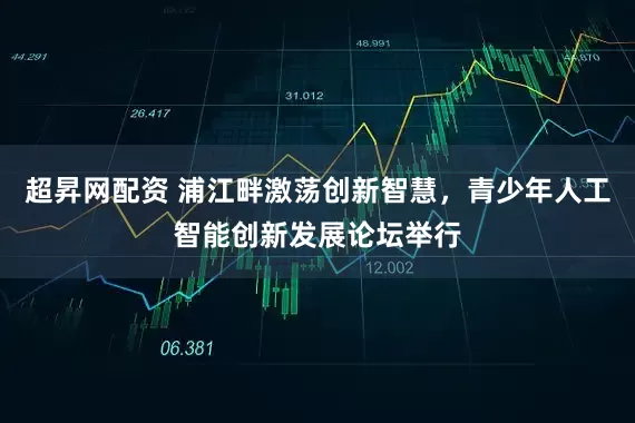 超昇网配资 浦江畔激荡创新智慧，青少年人工智能创新发展论坛举行