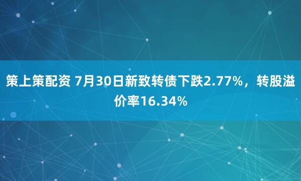 策上策配资 7月30日新致转债下跌2.77%，转股溢价率16.34%