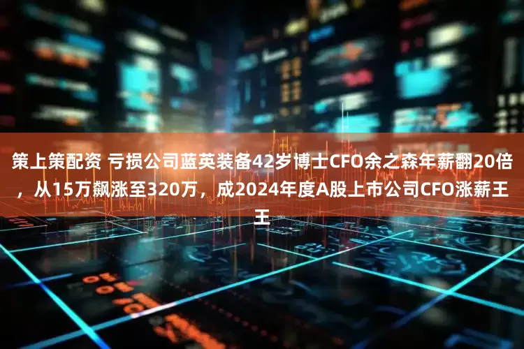 策上策配资 亏损公司蓝英装备42岁博士CFO余之森年薪翻20倍，从15万飙涨至320万，成2024年度A股上市公司CFO涨薪王