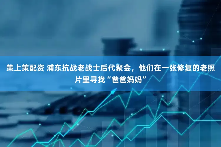 策上策配资 浦东抗战老战士后代聚会，他们在一张修复的老照片里寻找“爸爸妈妈”