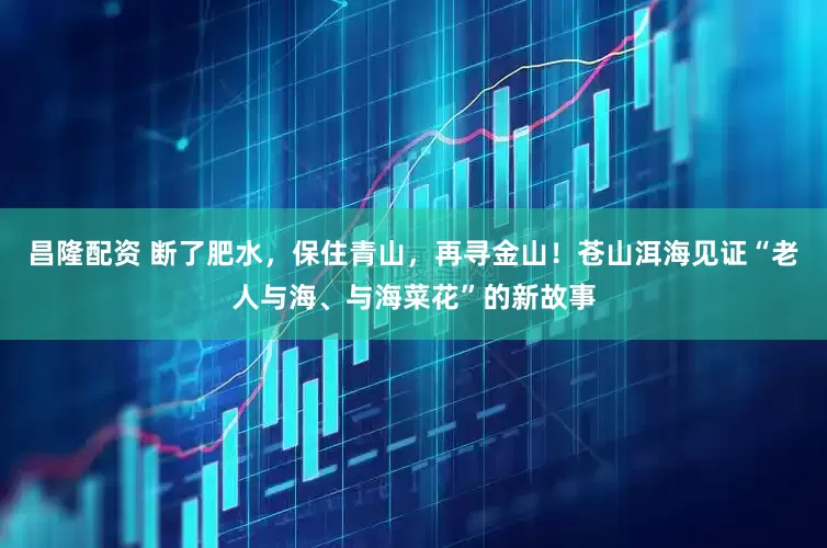 昌隆配资 断了肥水，保住青山，再寻金山！苍山洱海见证“老人与海、与海菜花”的新故事