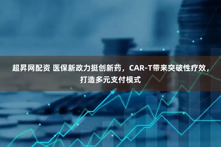 超昇网配资 医保新政力挺创新药，CAR-T带来突破性疗效，打造多元支付模式