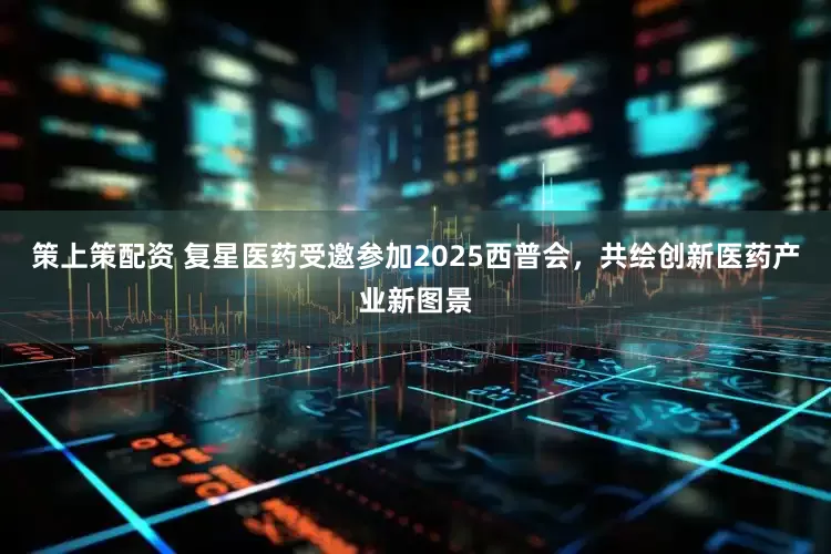 策上策配资 复星医药受邀参加2025西普会，共绘创新医药产业新图景