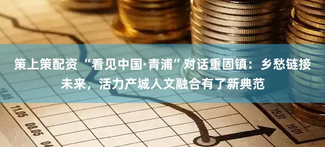 策上策配资 “看见中国·青浦”对话重固镇：乡愁链接未来，活力产城人文融合有了新典范