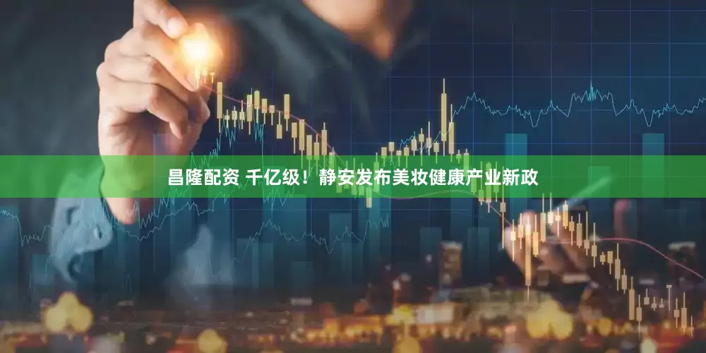昌隆配资 千亿级！静安发布美妆健康产业新政