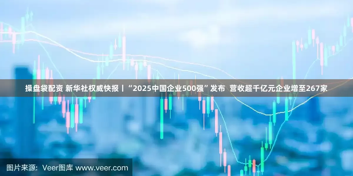 操盘袋配资 新华社权威快报丨“2025中国企业500强”发布  营收超千亿元企业增至267家