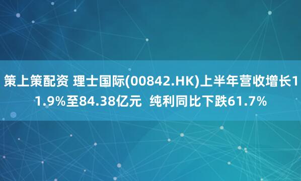 策上策配资 理士国际(00842.HK)上半年营收增长11.9%至84.38亿元 纯利同比下跌61.7%