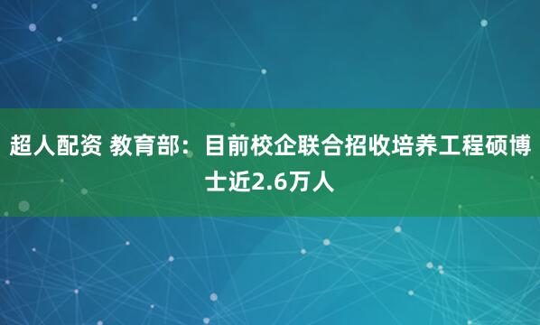 超人配资 教育部:目前校企联合招收培养工程硕博士近2.6万人