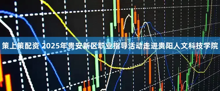 策上策配资 2025年贵安新区职业指导活动走进贵阳人文科技学院