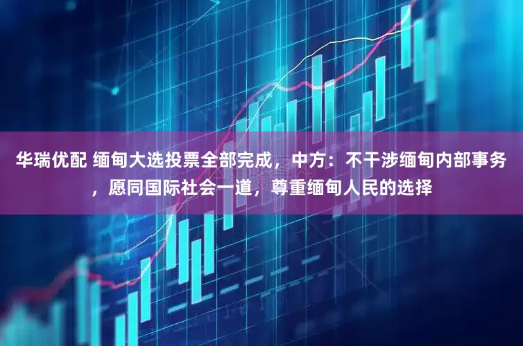 华瑞优配 缅甸大选投票全部完成，中方：不干涉缅甸内部事务，愿同国际社会一道，尊重缅甸人民的选择